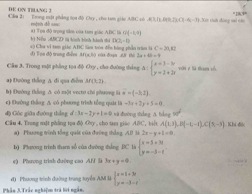 DE ON THANG 2
''21<9^(ast)
Cầâu 2: Trong mặt phẳng tọa độ Oxy, cho tam giác ABC có A(3;1);B(0;2);C(-6;-3).Xét tính đúng sai các
mệnh đề sau:
a) Tọa độ trọng tâm của tam giác ABC là G(-1;0)
b) Nếu ABCD là hình bình hành thì D(2;-1)
c) Chu vỉ tam giác ABC làm tròn đến hàng phần trăm là C=20,82
d) Tọa độ trung điểm M(a;b) của đoạn AB thì 2a+4b=9
Câu 3. Trong mặt phẳng tọa độ Oxy , cho đường thẳng Delta :beginarrayl x=3-3t y=2+2tendarray. với 7 là tham số.
a) Đường thẳng △ di qua điểm M(3;2).
b) Đường thắng △ có một vectơ chỉ phương là vector u=(-3;2).
c) Đường thắng △ c6 phương trình tổng quát là -3x+2y+5=0.
d) Góc giữa đường thẳng d:3x-2y+1=0 và đường thẳng △ bằng 90°.
Câu 4. Trong mặt phẳng tọa độ Oxy , cho tam giác ABC, biết A(1;3),B(-1;-1),C(5;-3). Khi đó:
a) Phương trình tổng quát của đường thẳng AB là 2x-y+1=0.
b) Phương trình tham số của đường thẳng BC là beginarrayl x=5+3t y=-3-tendarray. .
c) Phương trình đường cao AH là 3x+y=0.
d) Phương trình đường trung tuyến AM là beginarrayl x=1+3t y=-3-tendarray. .
Phần 3.Trắc nghiệm trả lời ngắn.