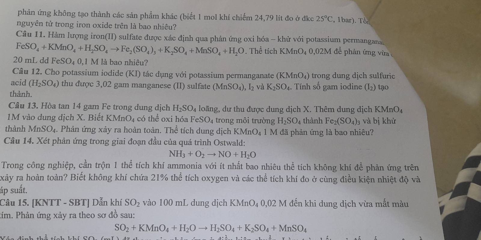 phản ứng không tạo thành các sản phẩm khác (biết 1 mol khí chiếm 24,79 lít đo ở đkc 25°C , 1bar). Tổn
nguyên tử trong iron oxide trên là bao nhiêu?
Câu 11. Hàm lượng iron(II) sulfate được xác định qua phản ứng oxi hóa - khử với potassium permangana
FeSO_4+KMnO_4+H_2SO_4to Fe_2(SO_4)_3+K_2SO_4+MnSO_4+H_2O. Thể tích KMnO4 0,02M để phản ứng vừa 
20 mL dd FeS O_4 0,1 M là bao nhiêu?
Câu 12. Cho potassium iodide (KI) tác dụng với potassium permanganate (KMnO_4) trong dung dịch sulfuric
acid (H_2SO_4) thu được 3,02 gam manganese (II) sulfate (MnSO_4),I_2 và K_2SO_4. Tính số gam iodine (I₂) tạo
thành.
Câu 13. Hòa tan 14 gam Fe trong dung dịch H_2SO_4 loãng, dư thu được dung dịch X. Thêm dung dịch KMnO_4
M v o dung dịch X. Biết KMn O_4 có thể oxi hóa FeSO_4 trong môi trường H_2SO_4 thành Fe_2(SO_4)_3 và bị khử
thành MnSO_4. Phản ứng xảy ra hoàn toàn. Thể tích dung dịch KM O_4 1 M đã phản ứng là bao nhiêu?
Câu 14. Xét phản ứng trong giai đoạn đầu của quá trình Ostwald:
NH_3+O_2to NO+H_2O
Trong công nghiệp, cần trộn 1 thể tích khí ammonia với ít nhất bao nhiêu thể tích không khí để phản ứng trên
xảy ra hoàn toàn? Biết không khí chứa 21% thể tích oxygen và các thể tích khí đo ở cùng điều kiện nhiệt độ và
áp suất.
Câu 15. [KNTT - SBT] Dẫn khí SO_2 vào 100 mL dung dịch KMnO₄ 0,02 M đến khi dung dịch vừa mất màu
tím. Phản ứng xảy ra theo sơ đồ sau:
SO_2+KMnO_4+H_2Oto H_2SO_4+K_2SO_4+MnSO_4