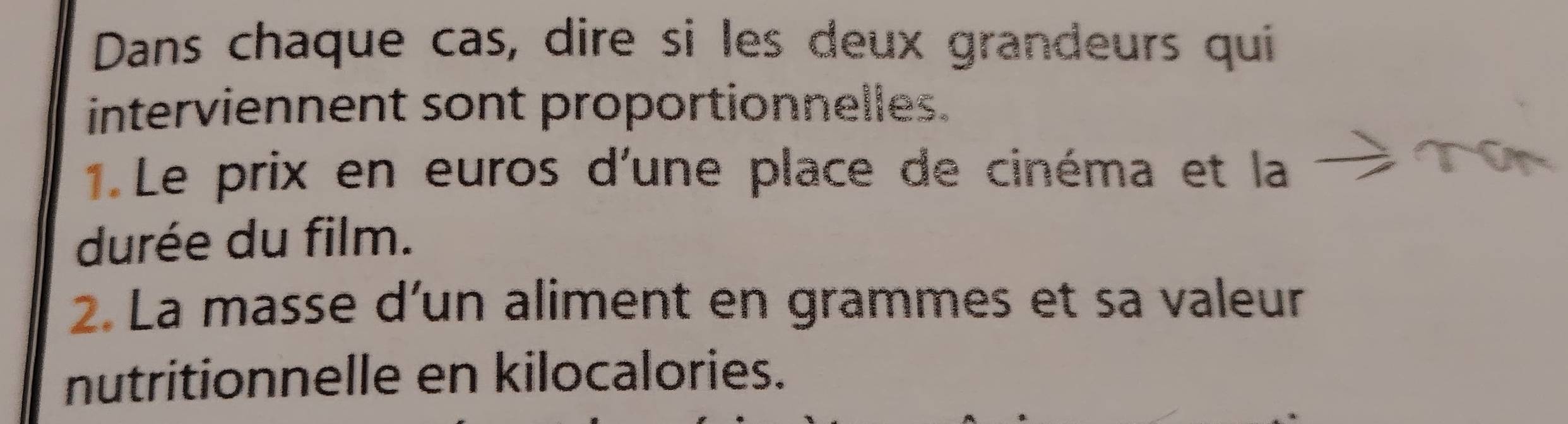 Dans chaque cas, dire si les deux grandeurs qui 
interviennent sont proportionnelles. 
1. Le prix en euros d'une place de cinéma et la 
durée du film. 
2. La masse d’un aliment en grammes et sa valeur 
nutritionnelle en kilocalories.