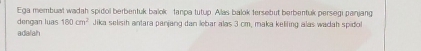 Ega membual wadah spidol berbentuk balok tanpa tutup. Alas balok tersebut berbentuk persegi panjang 
dengan luas 180cm^2 Jika selisih antara panjang dan lebar alas 3 cm, maka kelifing alas wadah spidol 
adalah