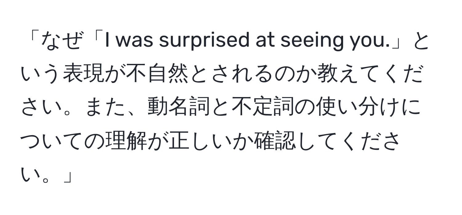 「なぜ「I was surprised at seeing you.」という表現が不自然とされるのか教えてください。また、動名詞と不定詞の使い分けについての理解が正しいか確認してください。」