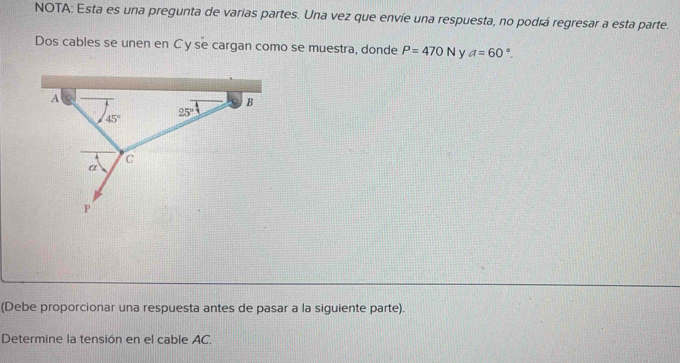 NOTA: Esta es una pregunta de varias partes. Una vez que envíe una respuesta, no podrá regresar a esta parte. 
Dos cables se unen en C y se cargan como se muestra, donde P=470N y a=60°.
A
B
45°
25°
C
α
P
(Debe proporcionar una respuesta antes de pasar a la siguiente parte). 
Determine la tensión en el cable AC.