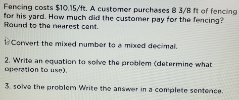 Fencing costs $10.15/ft. A customer purchases 8 3/8 ft of fencing 
for his yard. How much did the customer pay for the fencing? 
Round to the nearest cent. 
Convert the mixed number to a mixed decimal. 
2. Write an equation to solve the problem (determine what 
operation to use). 
3. solve the problem Write the answer in a complete sentence.