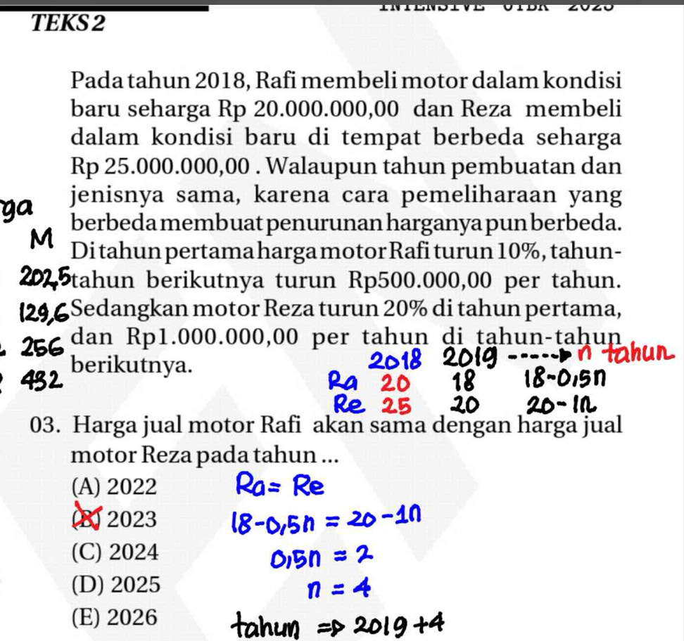 TEKS 2
Pada tahun 2018, Rafi membeli motor dalam kondisi
baru seharga Rp 20.000.000,00 dan Reza membeli
dalam kondisi baru di tempat berbeda seharga
Rp 25.000.000,00. Walaupun tahun pembuatan dan
jenisnya sama, karena cara pemeliharaan yang
berbeda membuat penurunan harganya pun berbeda.
Di tahun pertama harga motor Rafi turun 10%, tahun-
tahun berikutnya turun Rp500.000,00 per tahun.
Sedangkan motor Reza turun 20% di tahun pertama,
dan Rp1.000.000,00 per tahun di tạhun-taḥun
berikutnya.
03. Harga jual motor Rafi akan sama dengan harga jual
motor Reza pada tahun ...
(A) 2022
B 2023
(C) 2024
(D) 2025
(E) 2026