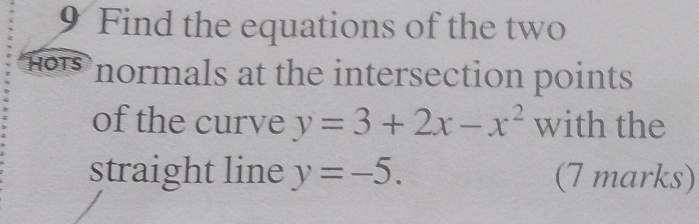 Find the equations of the two 
HOTS normals at the intersection points 
of the curve y=3+2x-x^2 with the 
straight line y=-5. (7 marks)