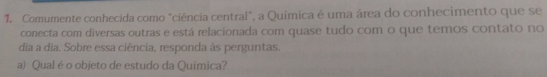 Comumente conhecida como “ciência central”, a Química é uma área do conhecimento que se 
conecta com diversas outras e está relacionada com quase tudo com o que temos contato no 
dia a dia. Sobre essa ciência, responda às perguntas. 
a) Qual éo objeto de estudo da Química?