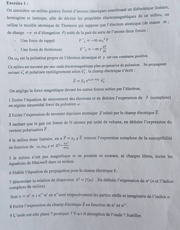 On considère un milieu gazeux formé d’atomes identiques constituant un diélectrique linéaire,
homogène et isotrope, afin de décrire les propriétés électromagnétiques de ce milieu, on
utilise le modèle atomique de Thomson qui suppose que l'électron atomique (de masse m ;
de charge —e et d'élongation vector r ) subit de la part du serte de l’atome deux forces :
Une force de rappel F^(to)_1=-momega _0^(2vector r)
Une force de frottement F^(to)_2=-m γ frac dvector rdt
Ou ω est la pulsation propre de l’électron atomique et γ est une constante positive.
Ce milieu est traversé par une onde électromagnétique plan progressive de pulsation . Se propageant
suivant vector e_z et polarisée rectilignement selon vector e_x , le champ électrique S' écrit :
vector E=E_0e^((omega t-kz))vector e_x
On néglige la force magnétique devant les autres forces subies par l'électron.
1 Ecrire l'équation de mouvement des électrons et en déduire l'expression de デ (complexe)
en régime sinusoïdal forcé de pulsation ω .
2 Ecrire l’expression de moment dipolaire atomique  induit par le champ électrique vector E.
3 sachant que le gaz est formé de N atomes par unité de volume, en déduire l'expression du
vecteur polarisation vector P.
4 le milieu étant linéaire, en a vector P=varepsilon _0xvector E.trouver l’expression complexe de la susceptibilité
en fonction de ω, omega _0,gamma et Omega^2=frac ne^2mvarepsilon _0
5 le milieu n'est pas magnétique et ne possède ni courant, ni charges libres, écrire les
équations de Maxwell dans ce milieu.
6 Etablir l’équation de propagation pour le champ électrique E.
7 déterminer la relation de dispersion k^2=f(omega ). En déduire l'expression de n^2 (n et l'indice
complexe de milieu).
Soit n=n'+in''n' et n'' sont respectivement les parties réelle et imaginaire de l'indice n
8 Ecrire l'expression du champ électrique vector E en fonction de n' et n''.
9 L’onde est-elle plane ? pourquoi ? Y-a-t-il absorption de l’onde ? Justifier.