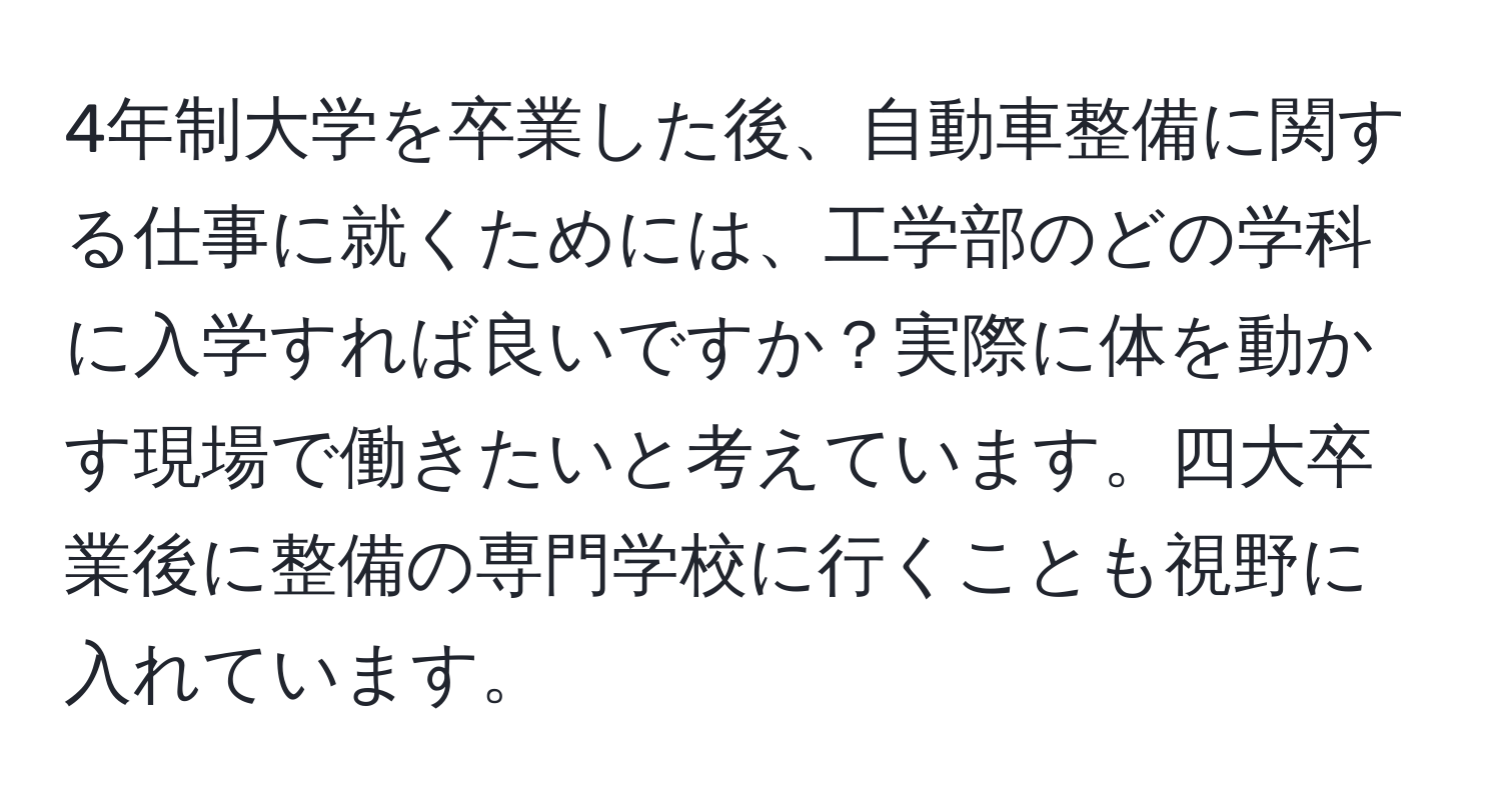 4年制大学を卒業した後、自動車整備に関する仕事に就くためには、工学部のどの学科に入学すれば良いですか？実際に体を動かす現場で働きたいと考えています。四大卒業後に整備の専門学校に行くことも視野に入れています。