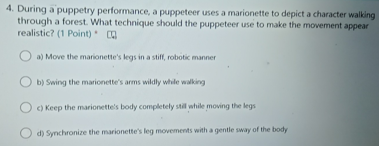 During a puppetry performance, a puppeteer uses a marionette to depict a character walking
through a forest. What technique should the puppeteer use to make the movement appear
realistic? (1 Point) *
a) Move the marionette's legs in a stiff, robotic manner
b) Swing the marionette's arms wildly while walking
c) Keep the marionette's body completely still while moving the legs
d) Synchronize the marionette's leg movements with a gentle sway of the body