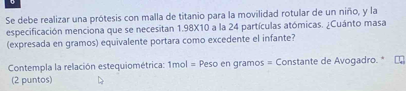 Se debe realizar una prótesis con malla de titanio para la movilidad rotular de un niño, y la 
especificación menciona que se necesitan 1.98X10 a la 24 partículas atómicas. ¿Cuánto masa 
(expresada en gramos) equivalente portara como excedente el infante? 
Contempla la relación estequiométrica: 1mol = * Peso en gramos = Constante de Avogadro. * 
(2 puntos)