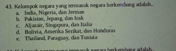 Kelompok negara yang termasuk negara berkembang adalah..
a. India, Nigeria, dan Jerman
b. Pakistan, Jepang, dan Irak
c. Aljazair, Singapura, dan Italia
d. Bolivia, Amerika Serikat, dan Honduras
e, Thailand, Paraguay, dan Tunisia
masuk negara herkembang adalah