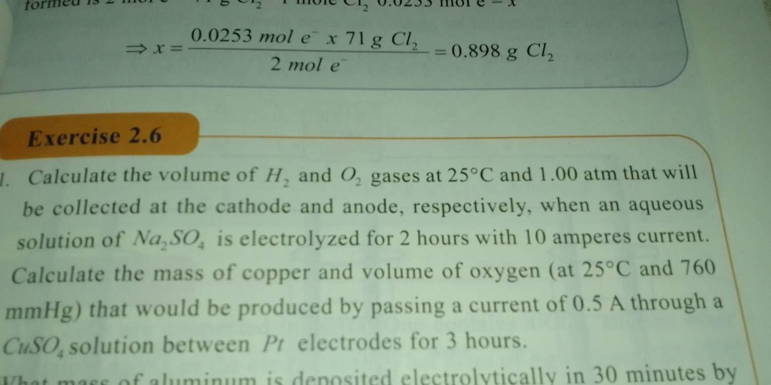 tormed
x=frac 0.0253mole^-* 71gCl_22mole^-=0.898gCl_2
Exercise 2.6 
I. Calculate the volume of H_2 and O_2 gases at 25°C and 1.00 atm that will 
be collected at the cathode and anode, respectively, when an aqueous 
solution of Na_2SO_4 is electrolyzed for 2 hours with 10 amperes current. 
Calculate the mass of copper and volume of oxygen (at 25°C and 760
mmHg) that would be produced by passing a current of 0.5 A through a
CuSO_4 solution between Pr electrodes for 3 hours. 
pass of aluminum is deposited electrolytically in 30 minutes by