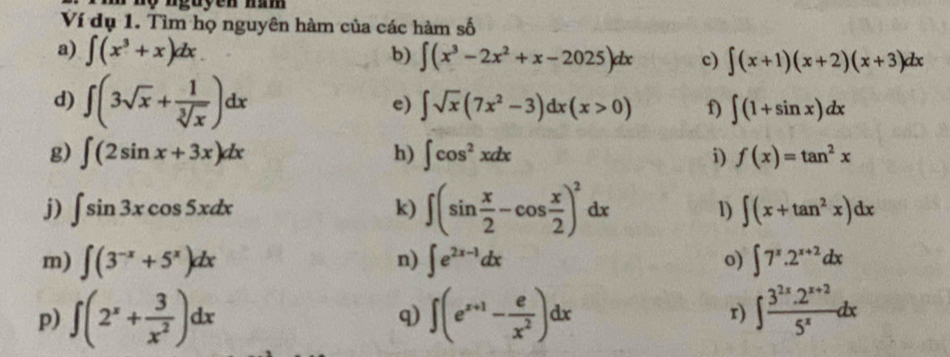 Ví dụ 1. Tìm họ nguyên hàm của các hàm e^f
a) ∈t (x^3+x)dx b) ∈t (x^3-2x^2+x-2025)dx c) ∈t (x+1)(x+2)(x+3)dx
d) ∈t (3sqrt(x)+ 1/sqrt[3](x) )dx e) ∈t sqrt(x)(7x^2-3)dx(x>0) f) ∈t (1+sin x)dx
g) ∈t (2sin x+3x)dx h) ∈t cos^2xdx i) f(x)=tan^2x
j) ∈t sin 3xcos 5xdx k) ∈t (sin  x/2 -cos  x/2 )^2dx
1) ∈t (x+tan^2x)dx
m) ∈t (3^(-x)+5^x)dx n) ∈t e^(2x-1)dx o) ∈t 7^x.2^(x+2)dx
p) ∈t (2^x+ 3/x^2 )dx ∈t (e^(x+1)- e/x^2 )dx r) ∈t  (3^(2x).2^(x+2))/5^x dx
q)