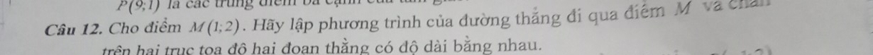 P(9;1) là các trung tiểm bà 
Câu 12. Cho điểm M(1;2). Hãy lập phương trình của đường thắng đi qua điểm Mô và cha 
trên hai trục toa đô hai đoan thằng có đô dài bằng nhau.