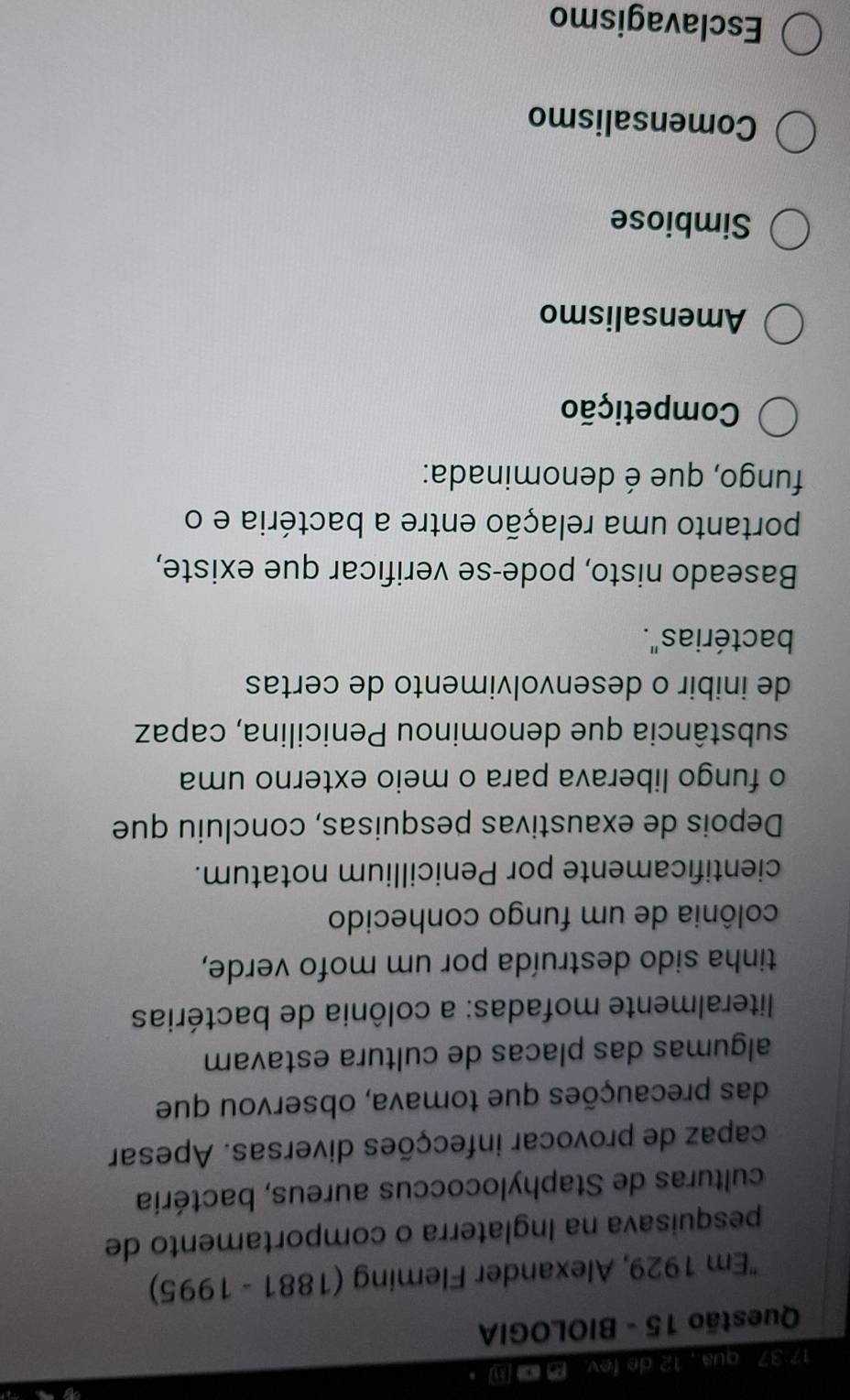 17 37 qua., 12 de fev. @ 。
Questão 15 - BIOLOGIA
'Em 1929, Alexander Fleming (1881 - 1995)
pesquisava na Inglaterra o comportamento de
culturas de Staphylococcus aureus, bactéria
capaz de provocar infecções diversas. Apesar
das precauções que tomava, observou que
algumas das placas de cultura estavam
literalmente mofadas: a colônia de bactérias
tinha sido destruída por um mofo verde,
colônia de um fungo conhecido
cientificamente por Penicillium notatum.
Depois de exaustivas pesquisas, concluiu que
o fungo liberava para o meio externo uma
substância que denominou Penicilina, capaz
de inibir o desenvolvimento de certas
bactérias".
Baseado nisto, pode-se verificar que existe,
portanto uma relação entre a bactéria e o
fungo, que é denominada:
Competição
Amensalismo
Simbiose
Comensalismo
Esclavagismo