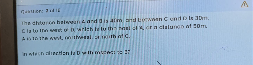 of 15 
The distance between A and B is 40m, and between C and D is 30m.
C is to the west of D, which is to the east of A, at a distance of 50m.
A is to the west, northwest, or north of C. 
In which direction is D with respect to B?