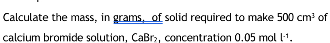 Calculate the mass, in grams, of solid required to make 500cm^3 of 
calcium bromide solution, CaBr_2 , concentration 0.05 mol l^(-1).