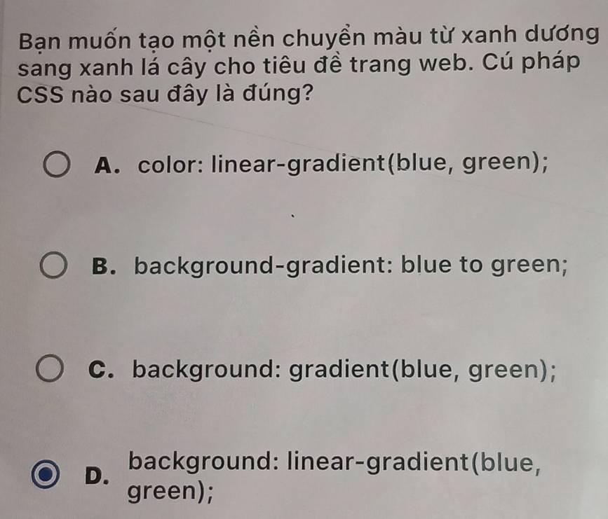 Bạn muốn tạo một nền chuyển màu từ xanh dương
sang xanh lá cây cho tiêu đề trang web. Cú pháp
CSS nào sau đây là đúng?
A. color: linear-gradient(blue, green);
B. background-gradient: blue to green;
C. background: gradient(blue, green);
D. background: linear-gradient(blue,
green);