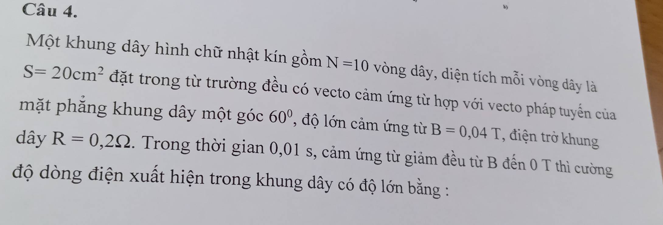 Một khung dây hình chữ nhật kín gồm N=10 vòng dây, diện tích mỗi vòng dây là
S=20cm^2 đặt trong từ trường đều có vecto cảm ứng từ hợp với vecto pháp tuyến của 
mặt phẳng khung dây một góc 60° , độ lớn cảm ứng từ B=0,04T , điện trở khung 
dây R=0,2Omega. Trong thời gian 0,01 s, cảm ứng từ giảm đều từ B đến 0 T thì cường 
độ dòng điện xuất hiện trong khung dây có độ lớn bằng :