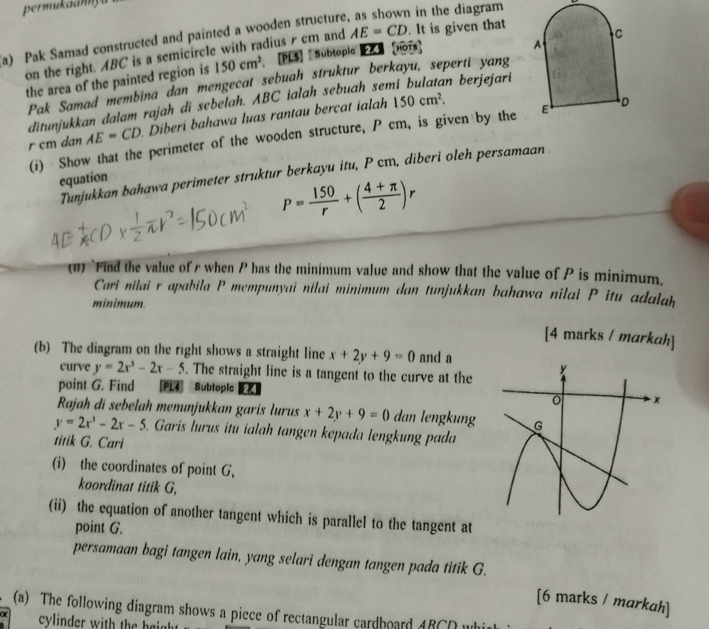 permukaanny
a) Pak Samad constructed and painted a wooden structure
in the diagram 
on the right. ABC is a semicircle with radius r cm and AE=CD. It is given that
the area of the painted region is 150cm^2. [PLS】 | Subtople 】 [HoTs]
Pak Samad membina dan mengecat sebuah struktur berkayu, seperti yang
ditunjukkan dalam rajah di sebelah. ABC ialah sebuah semi bulatan berjejari
r cm dan AE=CD Diberi bahawa luas rantau bercat ialah
150cm^2.
(i)  Show that the perimeter of the wooden structure, P cm, is given by the
Tunjukkan bahawa perimeter struktur berkayu itu, P cm, diberi oleh persamaan
equation
P= 150/r +( (4+π )/2 )r
(11) `Find the value of s when P has the minimum value and show that the value of P is minimum.
Cari nilai r apabila P mempunyai nilai minimum dan tunjukkan bahawa nilai P itu adalah
minimum.
[4 marks / markah]
(b) The diagram on the right shows a straight line x+2y+9=0 and a
curve y=2x^3-2x-5. The straight line is a tangent to the curve at the
point G. Find [PL4 Subtopic a
Rajah di sebelah menunjukkan garis lurus x+2y+9=0 dan lengkung
y=2x^1-2x-5. Garis lurus itu ialah tangen kepada lengkung pada
titik G. Cari
(i) the coordinates of point G,
koordinat titik G,
(ii) the equation of another tangent which is parallel to the tangent at
point G.
persamaan bagi tangen lain, yang selari dengan tangen pada titik G.
[6 marks / markah]
(a) The following diagram shows a piece of rectangular cardboard ABCO wh
cylinder with the haid