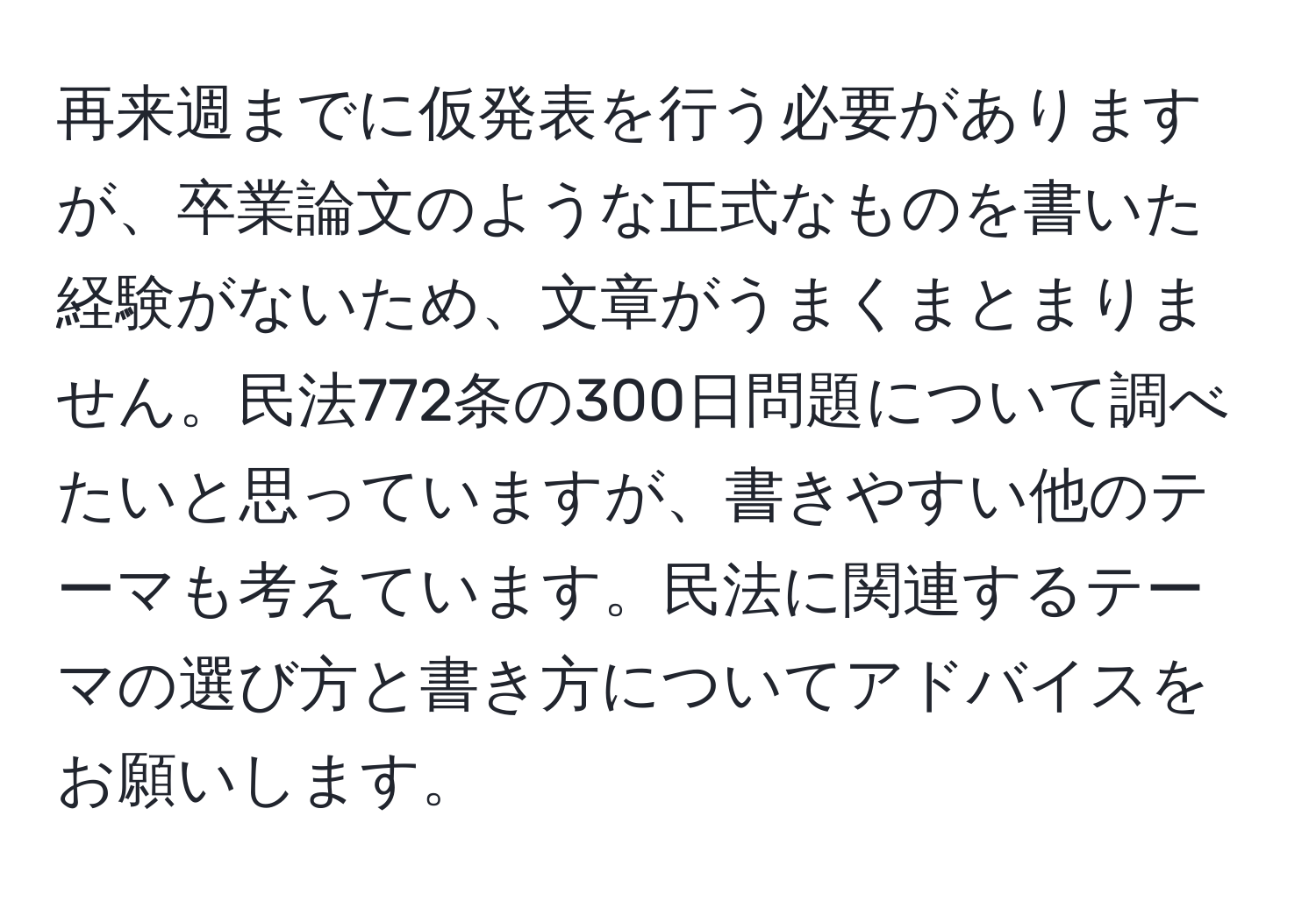 再来週までに仮発表を行う必要がありますが、卒業論文のような正式なものを書いた経験がないため、文章がうまくまとまりません。民法772条の300日問題について調べたいと思っていますが、書きやすい他のテーマも考えています。民法に関連するテーマの選び方と書き方についてアドバイスをお願いします。