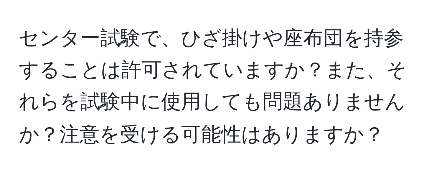 センター試験で、ひざ掛けや座布団を持参することは許可されていますか？また、それらを試験中に使用しても問題ありませんか？注意を受ける可能性はありますか？