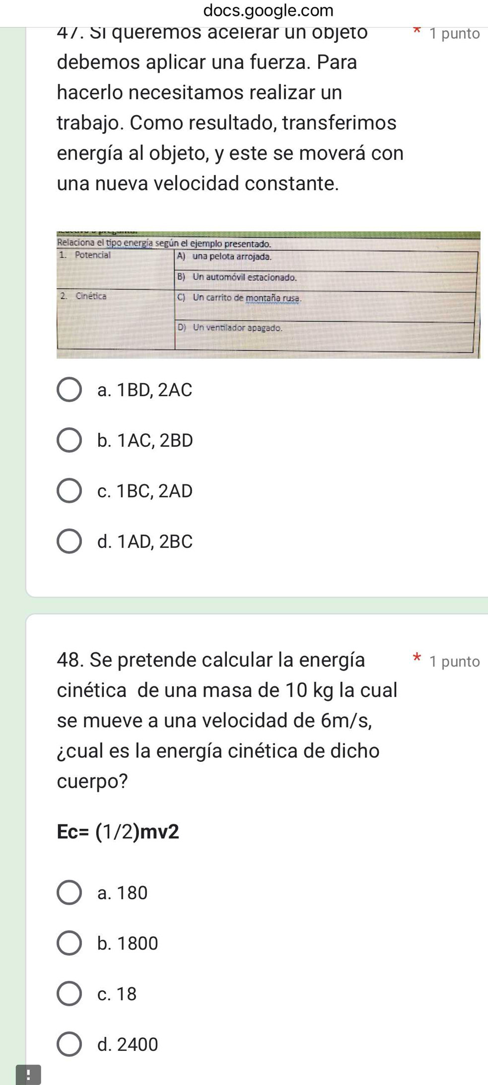 docs.google.com
47. Si queremos acelerar un objeto 1 punto
debemos aplicar una fuerza. Para
hacerlo necesitamos realizar un
trabajo. Como resultado, transferimos
energía al objeto, y este se moverá con
una nueva velocidad constante.
a. 1BD, 2AC
b. 1AC, 2BD
c. 1BC, 2AD
d. 1AD, 2BC
48. Se pretende calcular la energía 1 punto
cinética de una masa de 10 kg la cual
se mueve a una velocidad de 6m/s,
¿cual es la energía cinética de dicho
cuerpo?
Ec=(1/2)mv2
a. 180
b. 1800
c. 18
d. 2400!