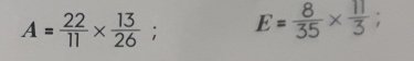 A= 22/11 *  13/26 ; E= 8/35 *  11/3 ;
