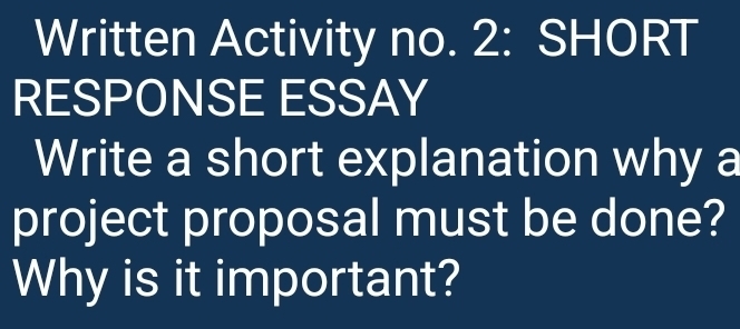 Written Activity no. 2: SHORT 
RESPONSE ESSAY 
Write a short explanation why a 
project proposal must be done? 
Why is it important?