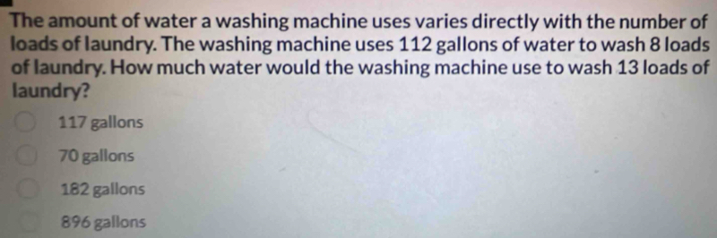 The amount of water a washing machine uses varies directly with the number of
loads of laundry. The washing machine uses 112 gallons of water to wash 8 loads
of laundry. How much water would the washing machine use to wash 13 loads of
laundry?
117 gallons
70 gallons
182 gallons
896 gallons