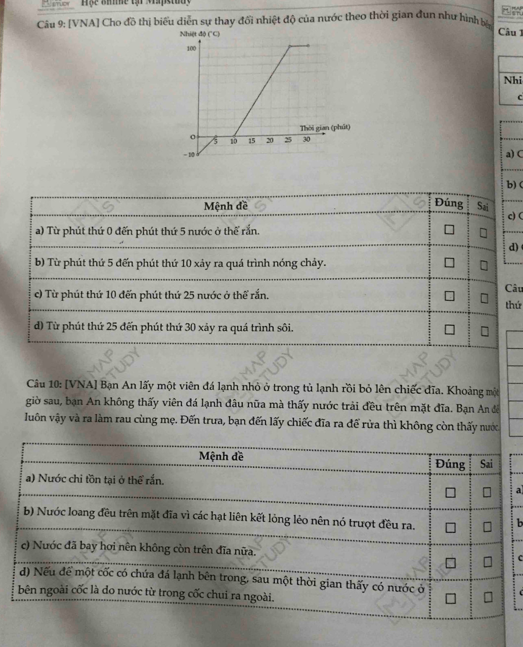 ' arooy 'Hộc Bhihe tại Mapstuay MAP
Jstu
Câu 9: [VNA] Cho đồ thị biểu diễn sự thay đổi nhiệt độ của nước theo thời gian đun như hình bản
Câu 1
Nhi
c
a) C
b) (
Mệnh đề Đúng Sai
c)(
a) Từ phút thứ 0 đến phút thứ 5 nước ở thể rắn.
d)
b) Từ phút thứ 5 đến phút thứ 10 xảy ra quá trình nóng chảy.
Câu
c) Từ phút thứ 10 đến phút thứ 25 nước ở thể rắn.
thứ
d) Từ phút thứ 25 đến phút thứ 30 xảy ra quá trình sôi.
Câu 10: [VNA] Bạn An lấy một viên đá lạnh nhỏ ở trong tủ lạnh rồi bỏ lên chiếc đĩa. Khoảng một
giờ sau, bạn An không thấy viên đá lạnh đâu nữa mà thấy nước trải đều trên mặt đĩa. Bạn An đề
Juôn vậy và ra làm rau cùng mẹ. Đến trưa, bạn đến lấy chiếc đĩa ra để rửa thì không còn thấy nước.
a
b
