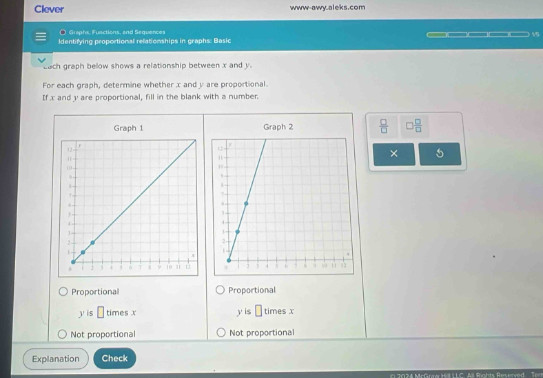 Clever www-awy.aleks.com
Graphs, Functions, and Sequences
v/
Identifying proportional relationships in graphs: Basic
Each graph below shows a relationship between x and y.
For each graph, determine whether x and y are proportional.
If x and y are proportional, fill in the blank with a number.
Graph 1 Graph 2  □ /□   □  □ /□  
×
Proportional Proportional
y is □ times x y is □ times x
Not proportional Not proportional
Explanation Check
2024 McGraw Hill LLC. All Rights Reserved. Terr