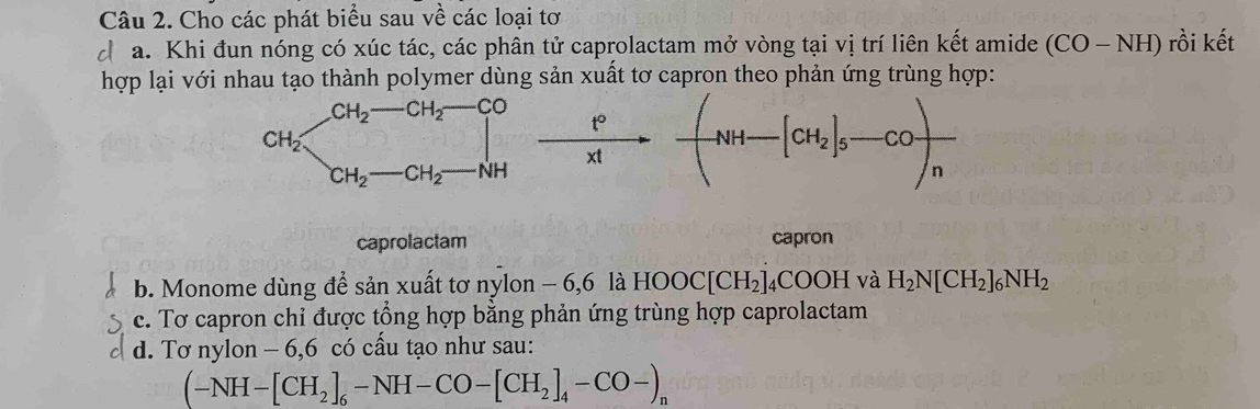 Cho các phát biểu sau về các loại tơ
d a. Khi đun nóng có xúc tác, các phân tử caprolactam mở vòng tại vị trí liên kết amide (CO-NH) rồi kết
hợp lại với nhau tạo thành polymer dùng sản xuất tơ capron theo phản ứng trùng hợp:
_CH_2to CH_2to CO p/x! to -xto -(NH-[CH_2]_5-CO)_n
caprolactam capron
b. Monome dùng để sản xuất tơ nylon - 6,6 là HOOC[CH_2]_4COOH và H_2N[CH_2]_6NH_2
c. Tơ capron chỉ được tổng hợp bằng phản ứng trùng hợp caprolactam
d. Tơ nylon - 6,6 có cấu tạo như sau:
(-NH-[CH_2]_6-NH-CO-[CH_2]_4-CO-)_n