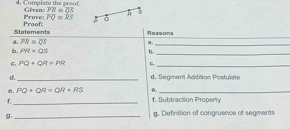 Complete the proof. 
Given: overline PR≌ overline QS s
R
Prove: overline PQ≌ overline RS P Q
Proof: 
Statements Reasons 
a. overline PR≌ overline QS
a._ 
b. PR=QS b._ 
C. PQ+QR=PR C._ 
d. _d. Segment Addition Postulate 
e. PQ+QR=QR+RS e._ 
f._ f. Subtraction Property 
g._ 
g. Definition of congruence of segments