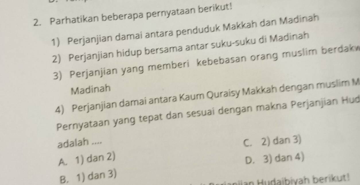 Parhatikan beberapa pernyataan berikut!
1) Perjanjian damai antara penduduk Makkah dan Madinah
2) Perjanjian hidup bersama antar suku-suku di Madinah
3) Perjanjian yang memberi kebebasan orang muslim berdak
Madinah
4) Perjanjian damai antara Kaum Quraisy Makkah dengan muslim M
Pernyataan yang tepat dan sesuai dengan makna Perjanjian Hud
adalah .... C. 2) dan 3)
A. 1) dan 2)
D. 3) dan 4)
B. 1) dan 3)
Janjjan Hudaibiyah berikut!