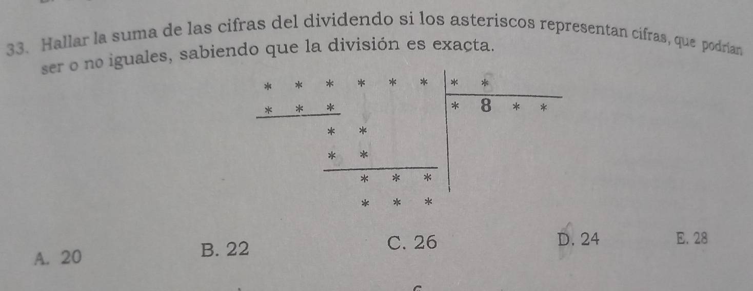 Hallar la suma de las cifras del dividendo si los asteriscos representan cifras, que podrían
ser o no iguales, sabiendo que la división es exacta.
* * * * * * *
* *
* 8 * *
* *
k *
* * *
* * *
A. 20 B. 22 C. 26
D. 24 E. 28