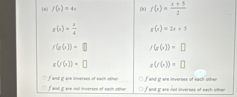 f(x)=4x (b) f(x)= (x+5)/2 
g(x)= x/4 
g(x)=2x+5
f(g(x))=□
f(g(x))=□
g(f(x))=□
g(f(x))=□
f and g are inverses of each other fand g are inverses of each other
f and g are not inverses of each other f and gare not inverses of each other