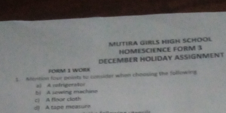 MUTIRA GIRLS HIGH SCHOOL 
HOMESCIENCE FORM 3 
DECEMBER HOLIDAY ASSIGNMENT 
FORM 1 WORK 
1. Mention four points to consider when choosing the following 
a) A refrigerator 
b) A sewing machine 
c) A floor cloth 
d) A tape measure