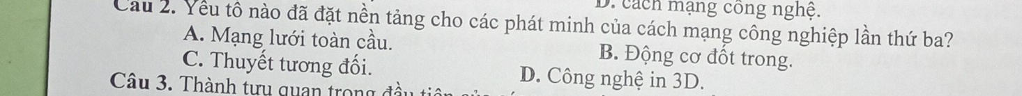 D. cách mạng công nghệ.
Cầu 2. Yêu tô nào đã đặt nền tảng cho các phát minh của cách mạng công nghiệp lần thứ ba?
A. Mạng lưới toàn cầu. B. Động cơ đốt trong.
C. Thuyết tương đối. D. Công nghệ in 3D.
Câu 3. Thành tưu quan trong đà