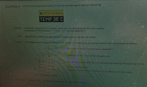 EXAMPLE 4 Convert the temporature shown on the City Savings sign to degreer Famrenhoit. 
Strategy to find the temperature in degrees Fahrenhet, we will subotitute the giver Celsius 
temperature in the forsula C= 5/9 - E=32 and solve for F
Why The vadable f represents the unknown temperature in degrees Fahrenhelt. 
Solusion The temperaturu in degrees Colsius is 10°. To find the cemperature in degrees Fahrenheit 7, we proceed as follows
c= 5/9 (r-32) This is the formula for temperature conversion.
□ - 5/9 (r-32) Substitute 30 for C. the Colsius temperature.
 9/5 · 30= 9/5 ·  5/9 (P=□ ) To undo the mulliplication by 5/9, multiply both sides by the reciprocal of 5/9.
54+beginarrayr □ =F-32 □ =F-32+72 □ =Fendarray Co the mulipirations. 
To soleto F, undo the eustraction of 32 by adding 32 to both sides. 
C ange -6010, the temperature on mars to degrose lighranhelt.