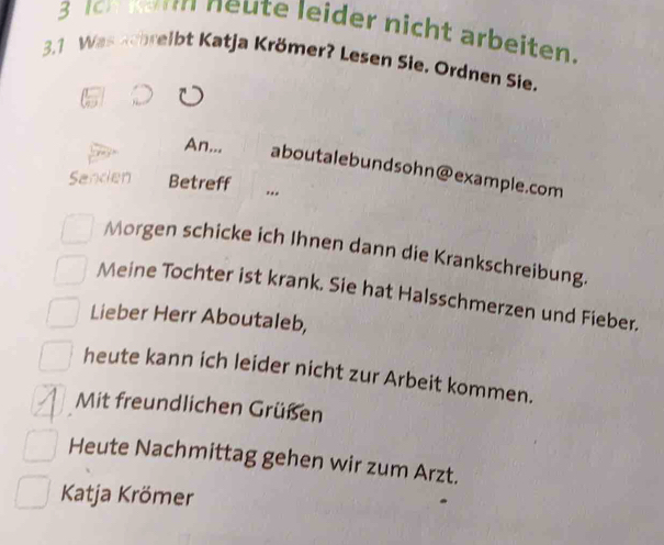 Ich Kar neute leider nicht arbeiten. 
3.1 Was achreibt Katja Krömer? Lesen Sie, Ordnen Sie. 
An... aboutalebundsohn@example.com 
Sanden Betreff ... 
Morgen schicke ich Ihnen dann die Krankschreibung. 
Meine Tochter ist krank. Sie hat Halsschmerzen und Fieber. 
Lieber Herr Aboutaleb, 
heute kann ich leider nicht zur Arbeit kommen. 
Mit freundlichen Grüßen 
Heute Nachmittag gehen wir zum Arzt. 
Katja Krömer