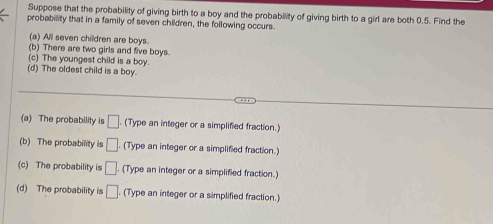 Suppose that the probability of giving birth to a boy and the probability of giving birth to a girl are both 0.5. Find the 
probability that in a family of seven children, the following occurs. 
(a) All seven children are boys. 
(b) There are two girls and five boys. 
(c) The youngest child is a boy. 
(d) The oldest child is a boy. 
(a) The probability is □. . (Type an integer or a simplified fraction.) 
(b) The probability is □. (Type an integer or a simplified fraction.) 
(c) The probability is □. (Type an integer or a simplified fraction.) 
(d) The probability is □. (Type an integer or a simplified fraction.)