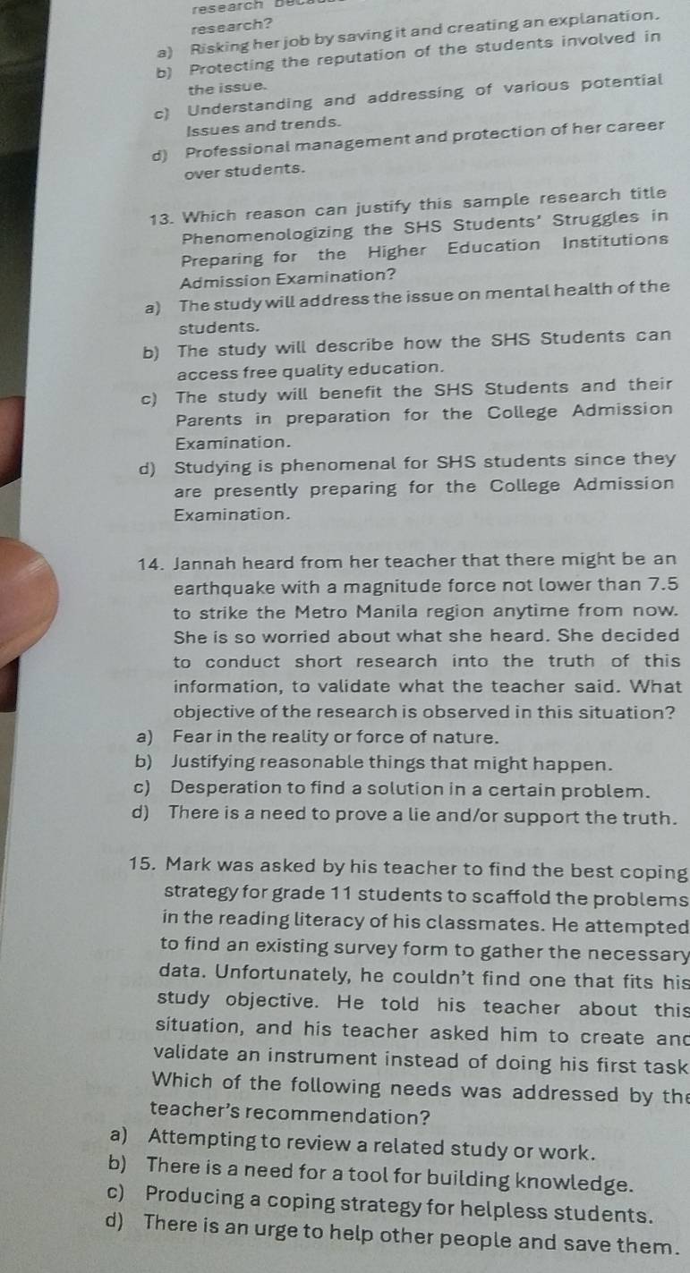 research?
a) Risking her job by saving it and creating an explanation.
b) Protecting the reputation of the students involved in
the issue.
c) Understanding and addressing of various potential
Issues and trends.
d) Professional management and protection of her career
over students.
13. Which reason can justify this sample research title
Phenomenologizing the SHS Students' Struggles in
Preparing for the Higher Education Institutions
Admission Examination?
a) The study will address the issue on mental health of the
students.
b) The study will describe how the SHS Students can
access free quality education.
c) The study will benefit the SHS Students and their
Parents in preparation for the College Admission
Examination.
d) Studying is phenomenal for SHS students since they
are presently preparing for the College Admission
Examination.
14. Jannah heard from her teacher that there might be an
earthquake with a magnitude force not lower than 7.5
to strike the Metro Manila region anytime from now.
She is so worried about what she heard. She decided
to conduct short research into the truth of this 
information, to validate what the teacher said. What
objective of the research is observed in this situation?
a) Fear in the reality or force of nature.
b) Justifying reasonable things that might happen.
c) Desperation to find a solution in a certain problem.
d) There is a need to prove a lie and/or support the truth.
15. Mark was asked by his teacher to find the best coping
strategy for grade 11 students to scaffold the problems
in the reading literacy of his classmates. He attempted
to find an existing survey form to gather the necessary
data. Unfortunately, he couldn't find one that fits his
study objective. He told his teacher about this
situation, and his teacher asked him to create and
validate an instrument instead of doing his first task
Which of the following needs was addressed by the
teacher's recommendation?
a) Attempting to review a related study or work.
b) There is a need for a tool for building knowledge.
c) Producing a coping strategy for helpless students.
d) There is an urge to help other people and save them.