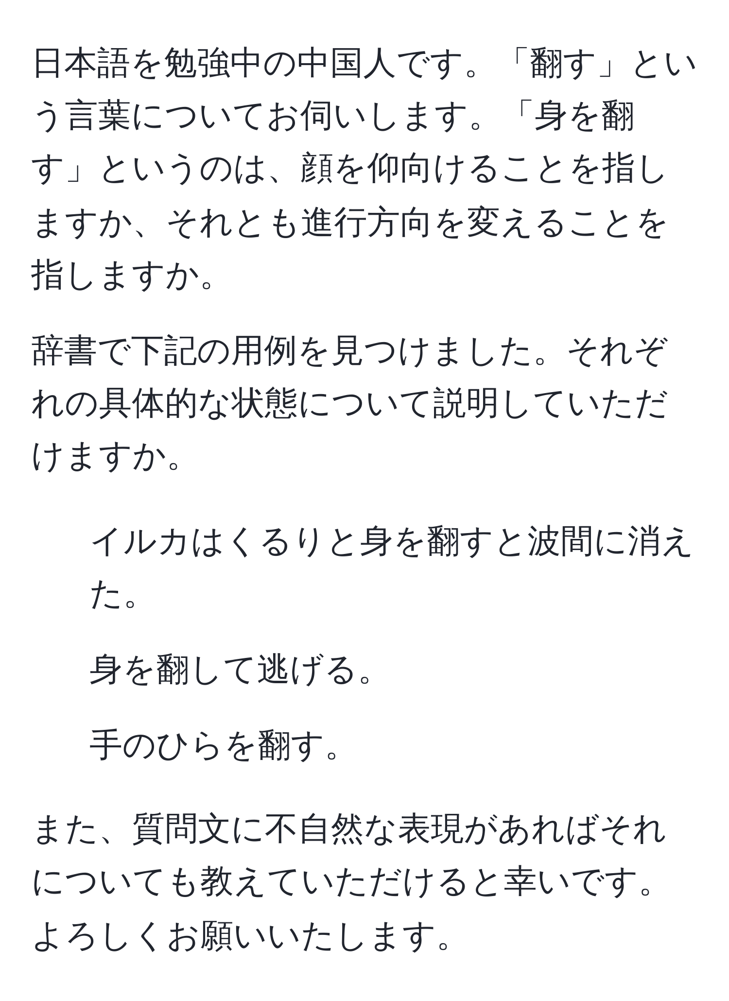 日本語を勉強中の中国人です。「翻す」という言葉についてお伺いします。「身を翻す」というのは、顔を仰向けることを指しますか、それとも進行方向を変えることを指しますか。

辞書で下記の用例を見つけました。それぞれの具体的な状態について説明していただけますか。

1. イルカはくるりと身を翻すと波間に消えた。
2. 身を翻して逃げる。
3. 手のひらを翻す。

また、質問文に不自然な表現があればそれについても教えていただけると幸いです。よろしくお願いいたします。