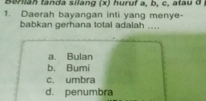 Berilah tanda silang (x) huruf a, b, c, atau d )
1. Daerah bayangan inti yang menye-
babkan gerhana total adalah ....
a. Bulan
b. Bumi
c. umbra
d. penumbra