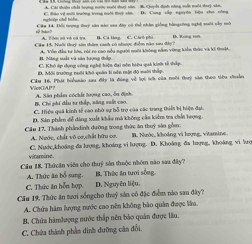 Cầu 13. Giống thuy sân có vai trò nào sau đây7
A. Cải thiện chất lượng nước nuôi thuỷ sản. B. Quyết định năng suất nuôi thuỷ sản.
C. Bảo vệ môi trường trong nuôi thuỷ sản. D. Cung cấp nguyên liệu cho công
nghiệp chế biến.
Câu 14. Đối tượng thuỷ sản nào sau đây có thể nhân giống bằngcông nghệ nuôi cấy mô
tế bào?
A. Tôm sú và cá tra. B. Cá lăng. C. Cárô phi. D. Rong sun.
Câu 15. Nuôi thuỷ sản thâm canh có nhược điểm nào sau đây?
A. Vốn đầu tư lớn, rủi ro cao nếu người nuôi không nắm vững kiến thức và kĩ thuật.
B. Năng suất và sản lượng thấp.
C. Khó áp dụng công nghệ hiện đại nên hiệu quả kinh tế thấp.
D. Môi trường nuôi khó quản lí nên mật độ nuôi thấp.
Câu 16. Phát biểunào sau đây là đúng về lợi ích của nuôi thuỷ sản theo tiêu chuẩn
VietGAP?
A. Sản phẩm cóchất lượng cao, ổn định.
B. Chi phí đầu tư thấp, năng suất cao.
C. Hiệu quả kinh tế cao nhờ sự hỗ trợ của các trang thiết bị hiện đại.
D. Sản phẩm dễ dàng xuất khẩu mà không cần kiểm tra chất lượng.
Câu 17. Thành phầndinh dưỡng trong thức ăn thuỷ sản gồm:
A. Nước, chất vô cơ,chất hữu cơ. B. Nước, khoáng vi lượng, vitamine.
C. Nước,khoáng đa lượng, khoáng vi lượng. D. Khoáng đa lượng, khoáng vi lượ
vitamine.
Câu 18. Thứcăn viên cho thuỷ sản thuộc nhóm nào sau đây?
A. Thức ăn bổ sung. B. Thức ăn tươi sống.
C. Thức ăn hỗn hợp. D. Nguyên liệu.
Câu 19. Thức ăn tươi sốngcho thuỷ sản có đặc điểm nào sau đây?
A. Chứa hàm lượng nước cao nên không bảo quản được lâu.
B. Chứa hàmlượng nước thấp nên bảo quản được lâu.
C. Chứa thành phần dinh dưỡng cân đối.