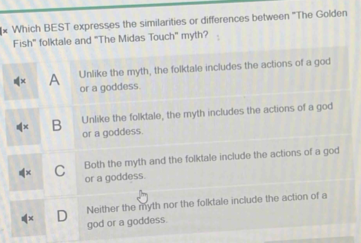 Which BEST expresses the similarities or differences between 'The Golden
Fish" folktale and "The Midas Touch" myth?
× A Unlike the myth, the folktale includes the actions of a god
or a goddess.
× B Unlike the folktale, the myth includes the actions of a god
or a goddess.
× C Both the myth and the folktale include the actions of a god
or a goddess.
x D Neither the myth nor the folktale include the action of a
god or a goddess.