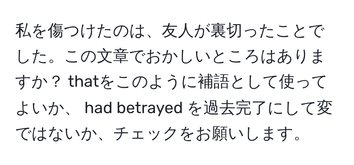 私を傷つけたのは、友人が裏切ったことでした。この文章でおかしいところはありますか？ thatをこのように補語として使ってよいか、 had betrayed を過去完了にして変ではないか、チェックをお願いします。