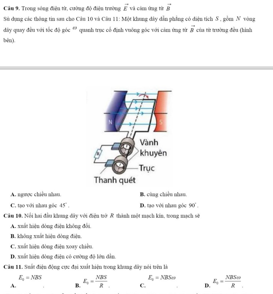 Trong sóng điện từ, cường độ điện trường vector E và cảm ứng từ vector B
Sử dụng các thông tin sau cho Câu 10 và Câu 11: Một khung dây dẫn phẳng có diện tích S , gồm N vòng
dây quay đều với tốc độ góc omega quanh trục cổ định vuông góc với cảm ứng từ vector B của từ trường đều (hình
bên).
A. ngược chiều nhau. B. cùng chiều nhau.
C. tạo với nhau góc 45°. D. tạo với nhau góc 90°. 
Câu 10. Nối hai đầu khung dây với điện trở R thành một mạch kín, trong mạch sẽ
A. xuất hiện dòng điện không đổi.
B. không xuất hiện dòng điện.
C. xuất hiện dòng điện xoay chiều.
D. xuất hiện dòng điện có cường độ lớn dần.
Câu 11. Suất điện động cực đại xuất hiện trong khung dây nói trên là
E_0=NBS
E_0=NBSomega
A.
B. E_0= NBS/R . E_o= NBSomega /R _. 
C.
D.