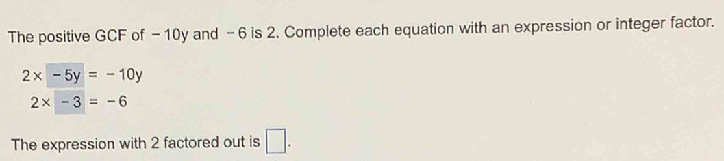 The positive GCF of - 10y and - 6 is 2. Complete each equation with an expression or integer factor.
2x-5y=-10y
2* -3=-6
The expression with 2 factored out is □ .